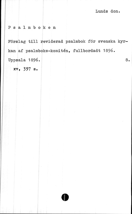  ﻿Lunds don
Psalmboken
Förslag till reviderad psalmbok för svenska kyr-
kan af psalmboks-komitén, fullbordadt 1896.
Uppsala 1896.
8